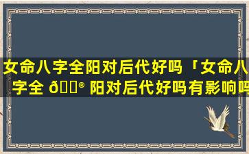 女命八字全阳对后代好吗「女命八字全 💮 阳对后代好吗有影响吗」